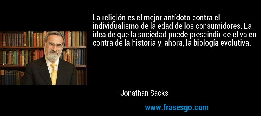 La religión es el mejor antídoto contra el individualismo de la edad de los consumidores. La idea de que la sociedad puede prescindir de él va en contra de la historia y, ahora, la biología evolutiva. – Jonathan Sacks