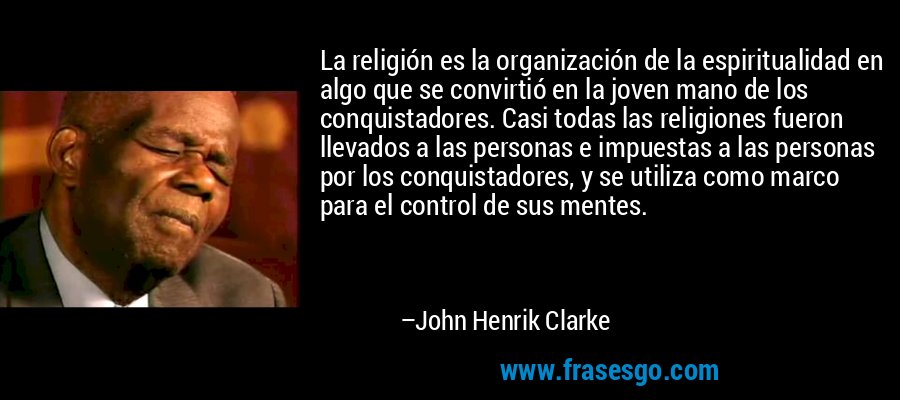 La religión es la organización de la espiritualidad en algo que se convirtió en la joven mano de los conquistadores. Casi todas las religiones fueron llevados a las personas e impuestas a las personas por los conquistadores, y se utiliza como marco para el control de sus mentes. – John Henrik Clarke
