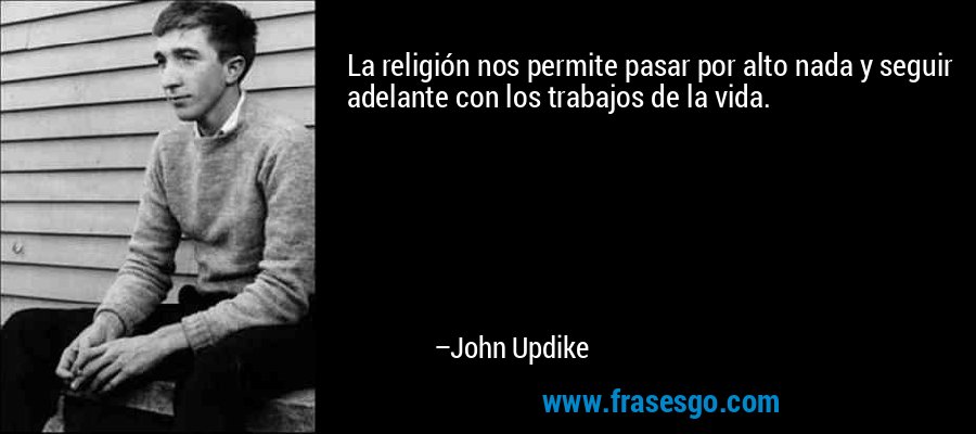 La religión nos permite pasar por alto nada y seguir adelante con los trabajos de la vida. – John Updike