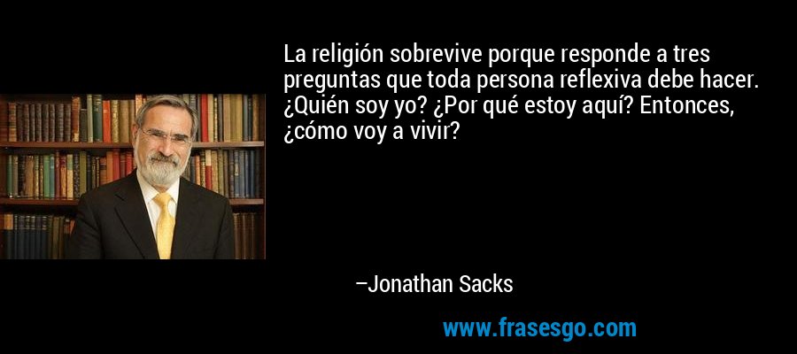 La religión sobrevive porque responde a tres preguntas que toda persona reflexiva debe hacer. ¿Quién soy yo? ¿Por qué estoy aquí? Entonces, ¿cómo voy a vivir? – Jonathan Sacks