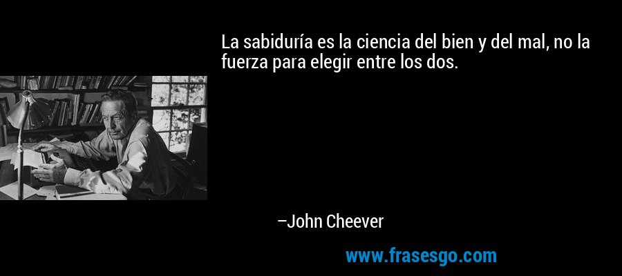 La sabiduría es la ciencia del bien y del mal, no la fuerza para elegir entre los dos. – John Cheever