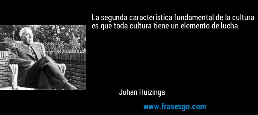 La segunda característica fundamental de la cultura es que toda cultura tiene un elemento de lucha. – Johan Huizinga