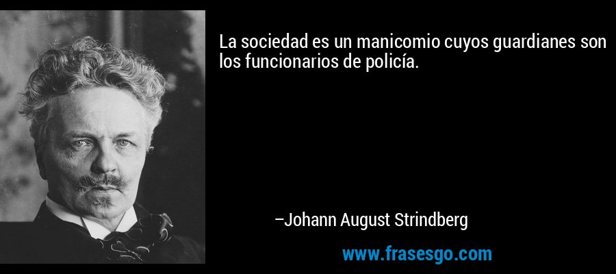La sociedad es un manicomio cuyos guardianes son los funcionarios de policía. – Johann August Strindberg