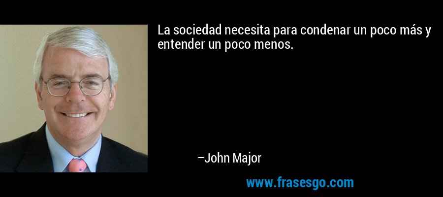 La sociedad necesita para condenar un poco más y entender un poco menos. – John Major