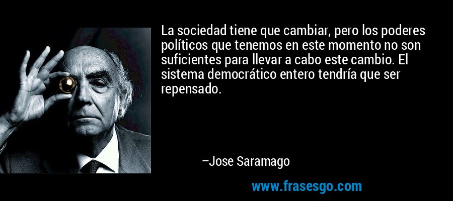La sociedad tiene que cambiar, pero los poderes políticos que tenemos en este momento no son suficientes para llevar a cabo este cambio. El sistema democrático entero tendría que ser repensado. – Jose Saramago