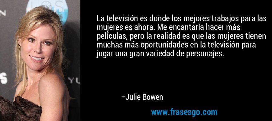La televisión es donde los mejores trabajos para las mujeres es ahora. Me encantaría hacer más películas, pero la realidad es que las mujeres tienen muchas más oportunidades en la televisión para jugar una gran variedad de personajes. – Julie Bowen