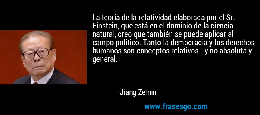La teoría de la relatividad elaborada por el Sr. Einstein, que está en el dominio de la ciencia natural, creo que también se puede aplicar al campo político. Tanto la democracia y los derechos humanos son conceptos relativos - y no absoluta y general. – Jiang Zemin