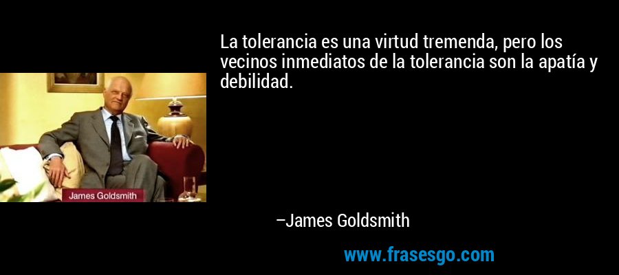 La tolerancia es una virtud tremenda, pero los vecinos inmediatos de la tolerancia son la apatía y debilidad. – James Goldsmith