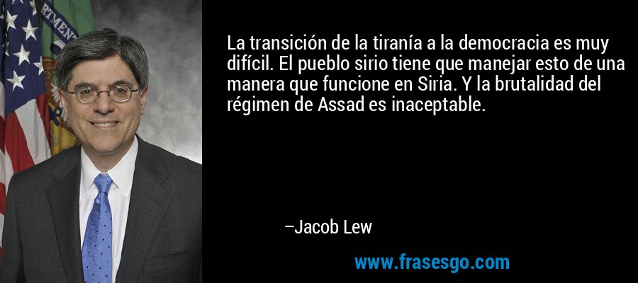 La transición de la tiranía a la democracia es muy difícil. El pueblo sirio tiene que manejar esto de una manera que funcione en Siria. Y la brutalidad del régimen de Assad es inaceptable. – Jacob Lew