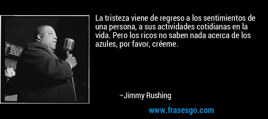 La tristeza viene de regreso a los sentimientos de una persona, a sus actividades cotidianas en la vida. Pero los ricos no saben nada acerca de los azules, por favor, créeme. – Jimmy Rushing