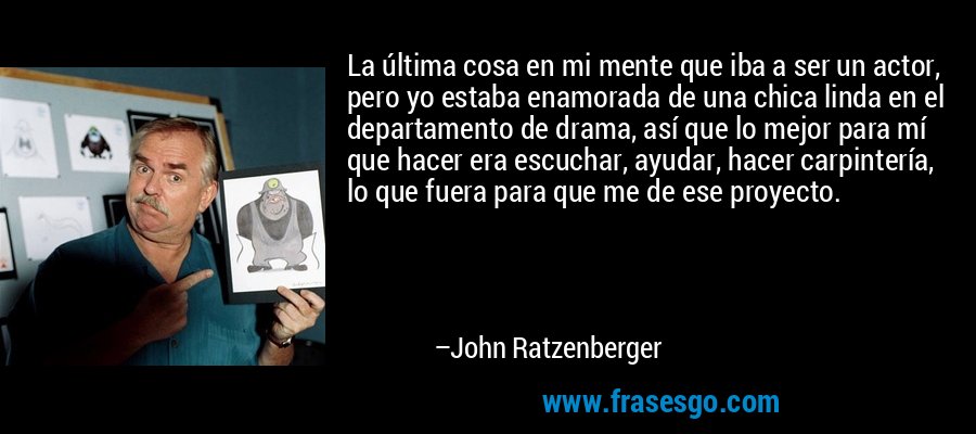 La última cosa en mi mente que iba a ser un actor, pero yo estaba enamorada de una chica linda en el departamento de drama, así que lo mejor para mí que hacer era escuchar, ayudar, hacer carpintería, lo que fuera para que me de ese proyecto. – John Ratzenberger