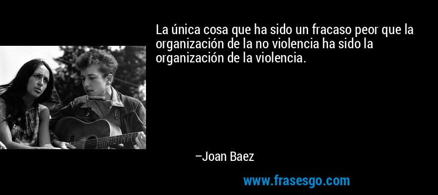 La única cosa que ha sido un fracaso peor que la organización de la no violencia ha sido la organización de la violencia. – Joan Baez