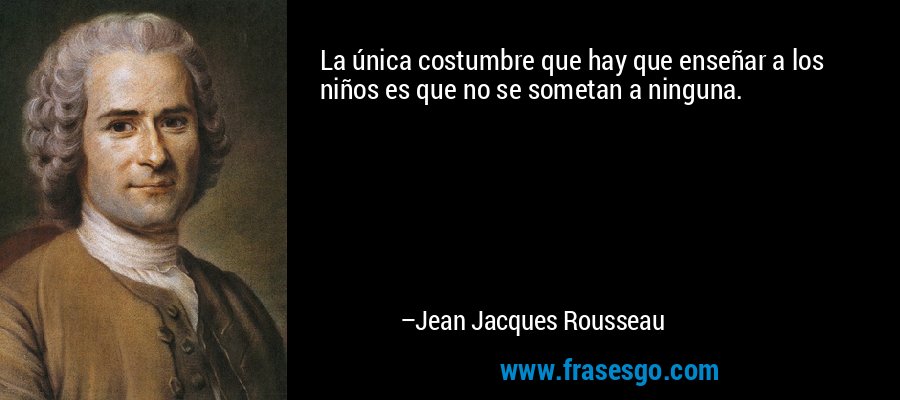 La única costumbre que hay que enseñar a los niños es que no se sometan a ninguna. – Jean Jacques Rousseau