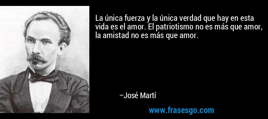 La única fuerza y la única verdad que hay en esta vida es el amor. El patriotismo no es más que amor, la amistad no es más que amor. – José Martí