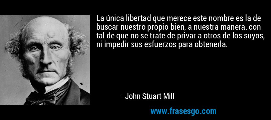 La única libertad que merece este nombre es la de buscar nuestro propio bien, a nuestra manera, con tal de que no se trate de privar a otros de los suyos, ni impedir sus esfuerzos para obtenerla. – John Stuart Mill