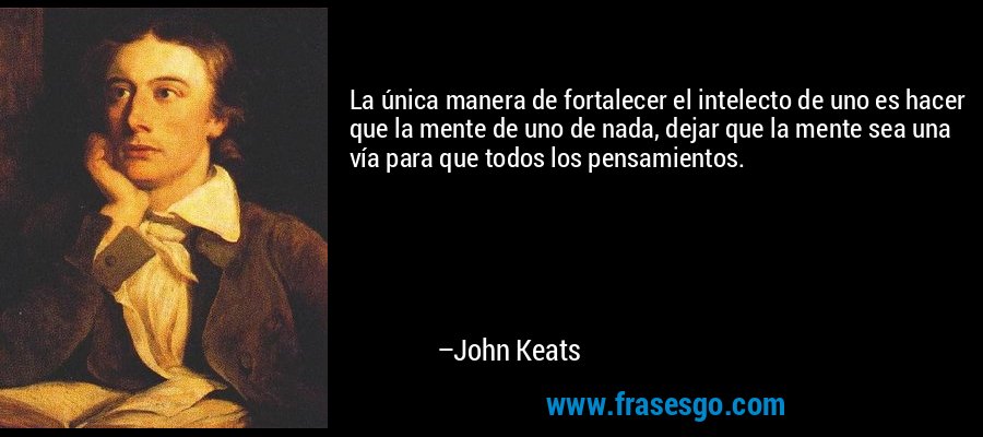 La única manera de fortalecer el intelecto de uno es hacer que la mente de uno de nada, dejar que la mente sea una vía para que todos los pensamientos. – John Keats