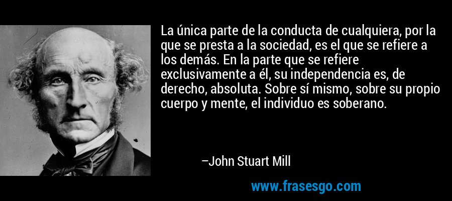 La única parte de la conducta de cualquiera, por la que se presta a la sociedad, es el que se refiere a los demás. En la parte que se refiere exclusivamente a él, su independencia es, de derecho, absoluta. Sobre sí mismo, sobre su propio cuerpo y mente, el individuo es soberano. – John Stuart Mill