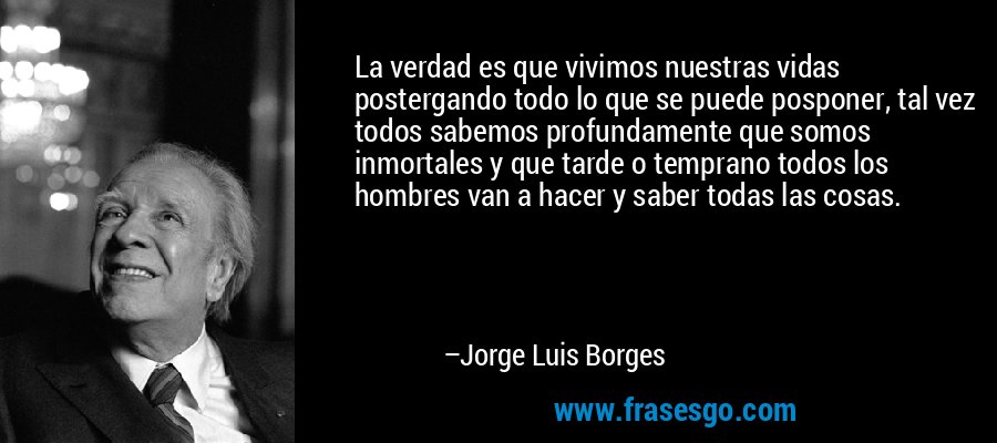 La verdad es que vivimos nuestras vidas postergando todo lo que se puede posponer, tal vez todos sabemos profundamente que somos inmortales y que tarde o temprano todos los hombres van a hacer y saber todas las cosas. – Jorge Luis Borges