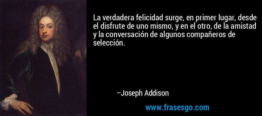 La verdadera felicidad surge, en primer lugar, desde el disfrute de uno mismo, y en el otro, de la amistad y la conversación de algunos compañeros de selección. – Joseph Addison