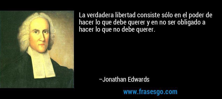 La verdadera libertad consiste sólo en el poder de hacer lo que debe querer y en no ser obligado a hacer lo que no debe querer. – Jonathan Edwards