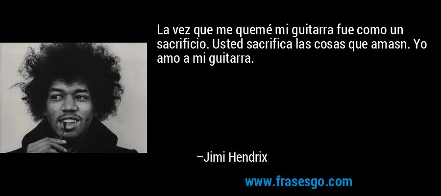 La vez que me quemé mi guitarra fue como un sacrificio. Usted sacrifica las cosas que amasn. Yo amo a mi guitarra. – Jimi Hendrix