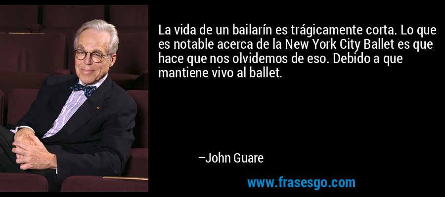 La vida de un bailarín es trágicamente corta. Lo que es notable acerca de la New York City Ballet es que hace que nos olvidemos de eso. Debido a que mantiene vivo al ballet. – John Guare