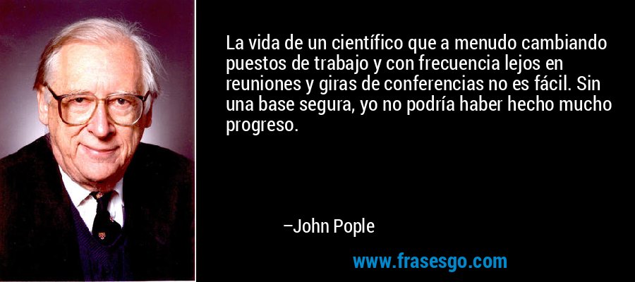 La vida de un científico que a menudo cambiando puestos de trabajo y con frecuencia lejos en reuniones y giras de conferencias no es fácil. Sin una base segura, yo no podría haber hecho mucho progreso. – John Pople