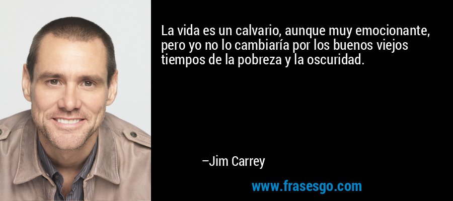 La vida es un calvario, aunque muy emocionante, pero yo no lo cambiaría por los buenos viejos tiempos de la pobreza y la oscuridad. – Jim Carrey