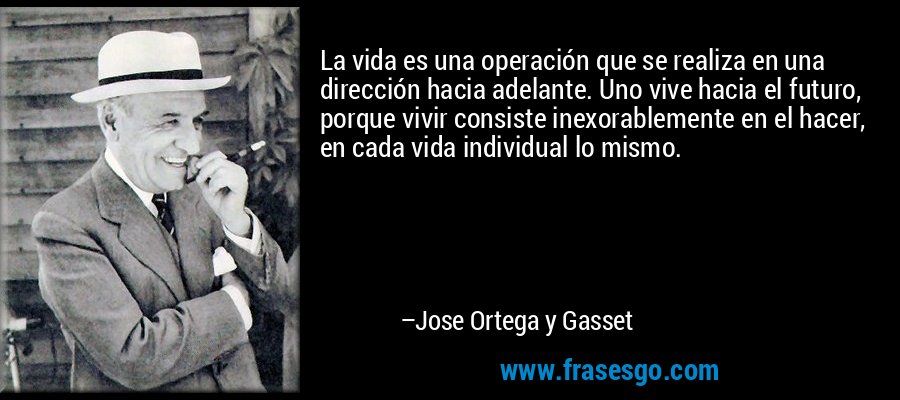 La vida es una operación que se realiza en una dirección hacia adelante. Uno vive hacia el futuro, porque vivir consiste inexorablemente en el hacer, en cada vida individual lo mismo. – Jose Ortega y Gasset