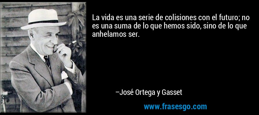 La vida es una serie de colisiones con el futuro; no es una suma de lo que hemos sido, sino de lo que anhelamos ser. – José Ortega y Gasset