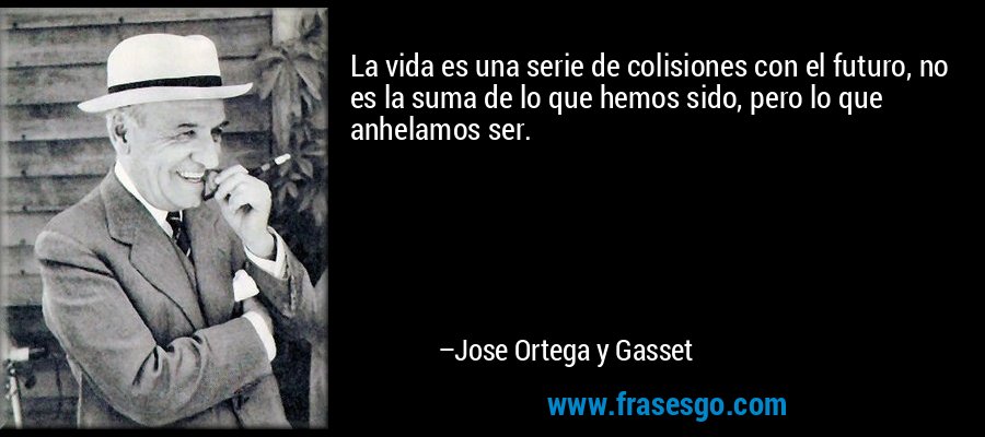 La vida es una serie de colisiones con el futuro, no es la suma de lo que hemos sido, pero lo que anhelamos ser. – Jose Ortega y Gasset