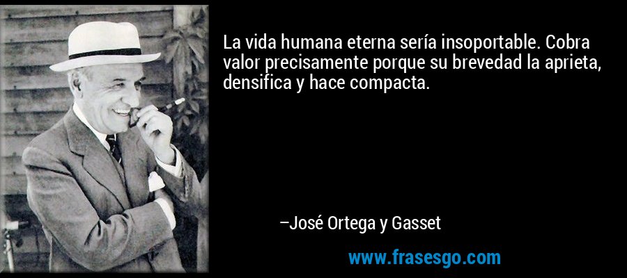 La vida humana eterna sería insoportable. Cobra valor precisamente porque su brevedad la aprieta, densifica y hace compacta. – José Ortega y Gasset