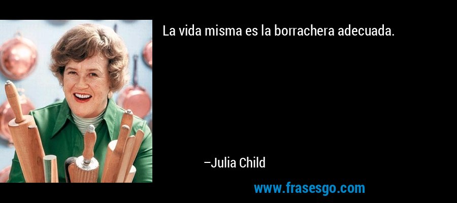 La vida misma es la borrachera adecuada. – Julia Child