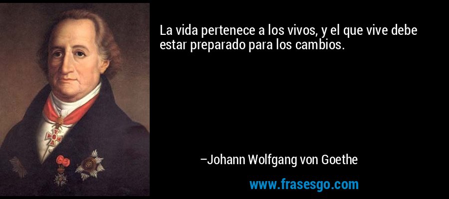 La vida pertenece a los vivos, y el que vive debe estar preparado para los cambios. – Johann Wolfgang von Goethe