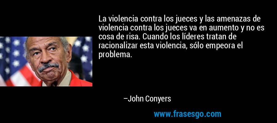 La violencia contra los jueces y las amenazas de violencia contra los jueces va en aumento y no es cosa de risa. Cuando los líderes tratan de racionalizar esta violencia, sólo empeora el problema. – John Conyers