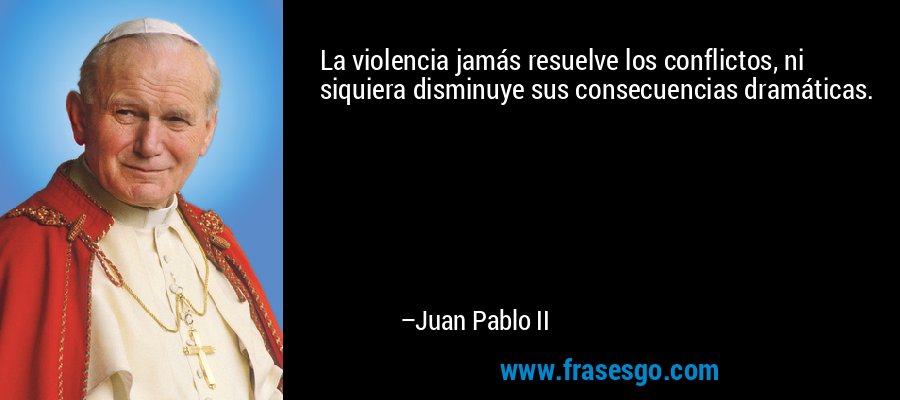 La violencia jamás resuelve los conflictos, ni siquiera disminuye sus consecuencias dramáticas. – Juan Pablo II
