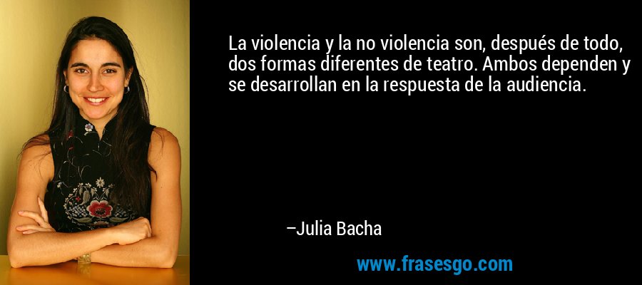 La violencia y la no violencia son, después de todo, dos formas diferentes de teatro. Ambos dependen y se desarrollan en la respuesta de la audiencia. – Julia Bacha