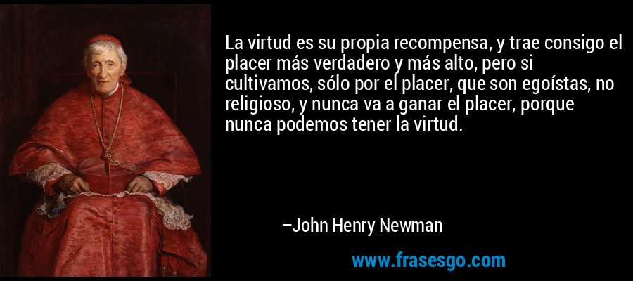 La virtud es su propia recompensa, y trae consigo el placer más verdadero y más alto, pero si cultivamos, sólo por el placer, que son egoístas, no religioso, y nunca va a ganar el placer, porque nunca podemos tener la virtud. – John Henry Newman