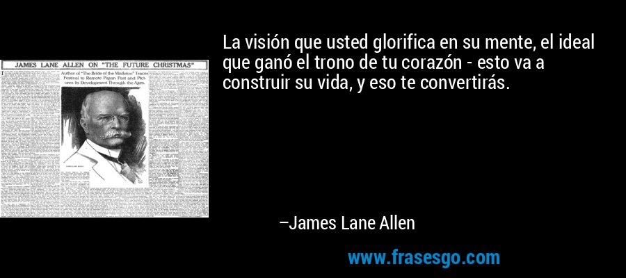 La visión que usted glorifica en su mente, el ideal que ganó el trono de tu corazón - esto va a construir su vida, y eso te convertirás. – James Lane Allen