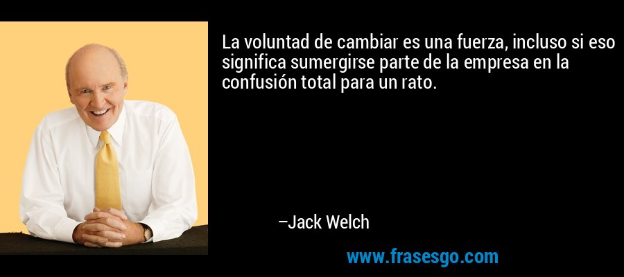 La voluntad de cambiar es una fuerza, incluso si eso significa sumergirse parte de la empresa en la confusión total para un rato. – Jack Welch