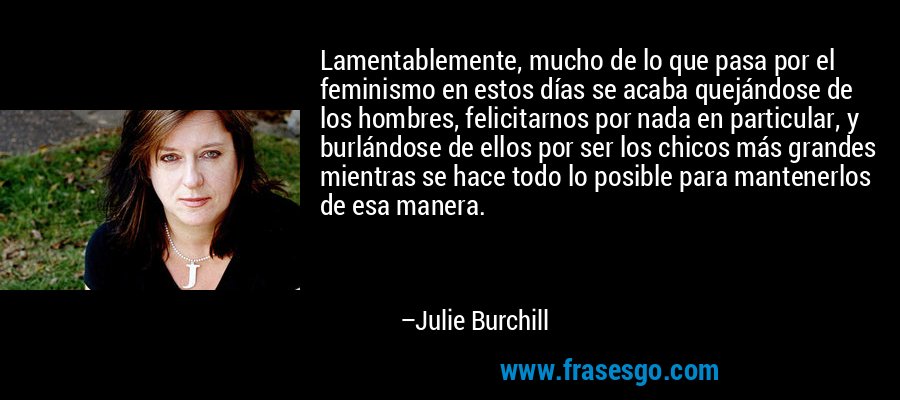 Lamentablemente, mucho de lo que pasa por el feminismo en estos días se acaba quejándose de los hombres, felicitarnos por nada en particular, y burlándose de ellos por ser los chicos más grandes mientras se hace todo lo posible para mantenerlos de esa manera. – Julie Burchill