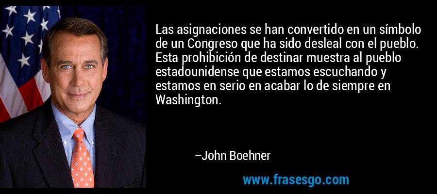 Las asignaciones se han convertido en un símbolo de un Congreso que ha sido desleal con el pueblo. Esta prohibición de destinar muestra al pueblo estadounidense que estamos escuchando y estamos en serio en acabar lo de siempre en Washington. – John Boehner