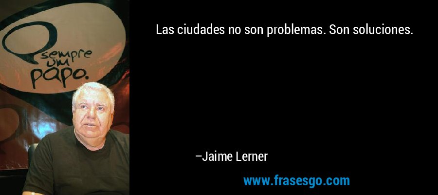 Las ciudades no son problemas. Son soluciones. – Jaime Lerner