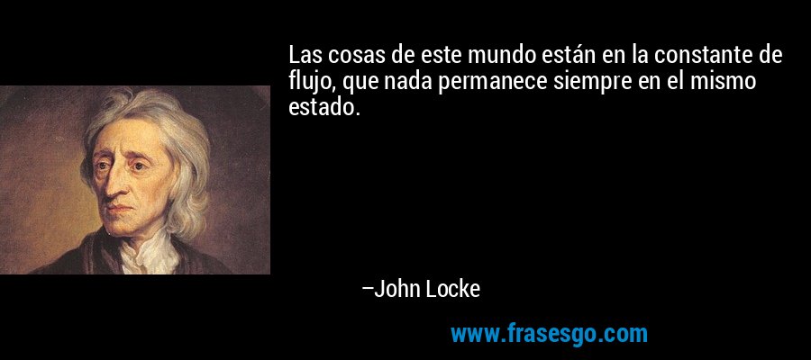 Las cosas de este mundo están en la constante de flujo, que nada permanece siempre en el mismo estado. – John Locke