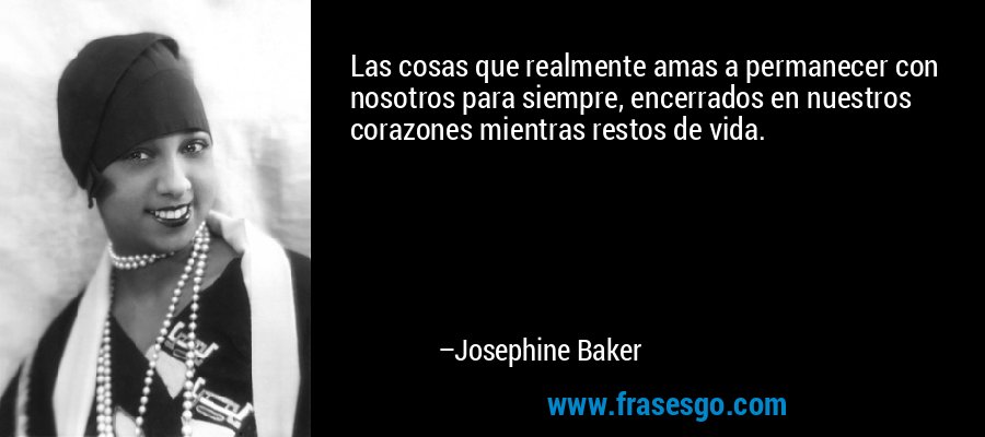 Las cosas que realmente amas a permanecer con nosotros para siempre, encerrados en nuestros corazones mientras restos de vida. – Josephine Baker