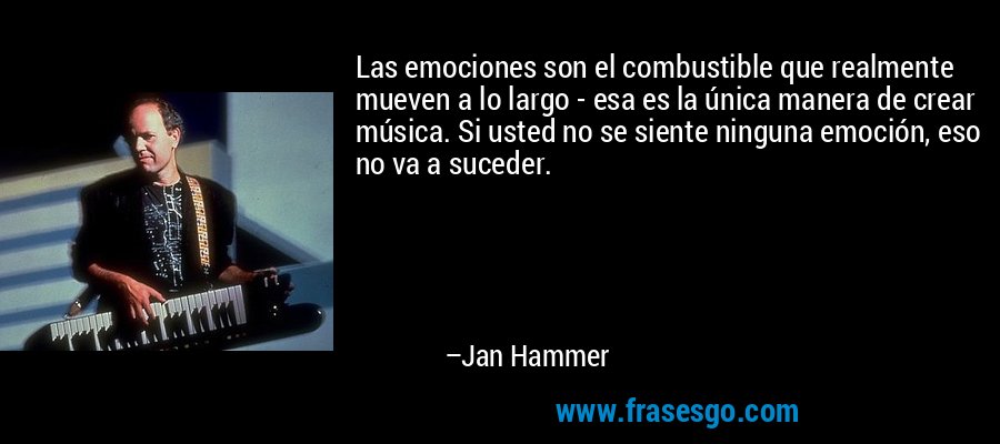Las emociones son el combustible que realmente mueven a lo largo - esa es la única manera de crear música. Si usted no se siente ninguna emoción, eso no va a suceder. – Jan Hammer