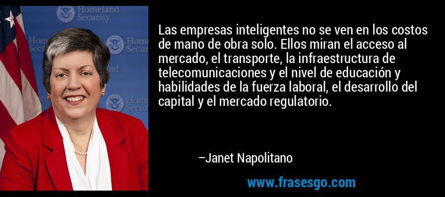 Las empresas inteligentes no se ven en los costos de mano de obra solo. Ellos miran el acceso al mercado, el transporte, la infraestructura de telecomunicaciones y el nivel de educación y habilidades de la fuerza laboral, el desarrollo del capital y el mercado regulatorio. – Janet Napolitano