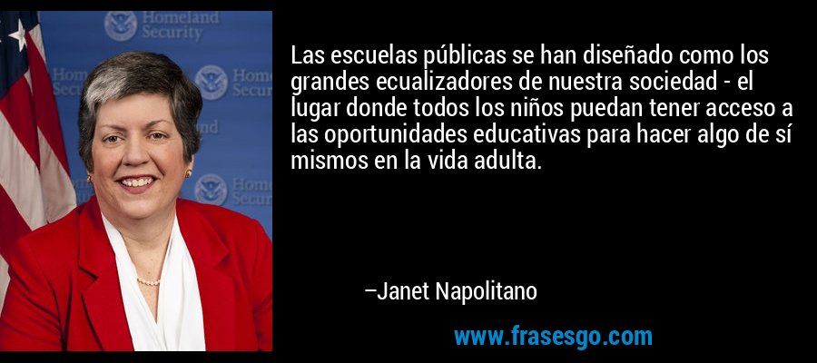 Las escuelas públicas se han diseñado como los grandes ecualizadores de nuestra sociedad - el lugar donde todos los niños puedan tener acceso a las oportunidades educativas para hacer algo de sí mismos en la vida adulta. – Janet Napolitano