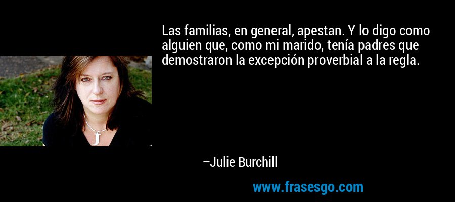 Las familias, en general, apestan. Y lo digo como alguien que, como mi marido, tenía padres que demostraron la excepción proverbial a la regla. – Julie Burchill