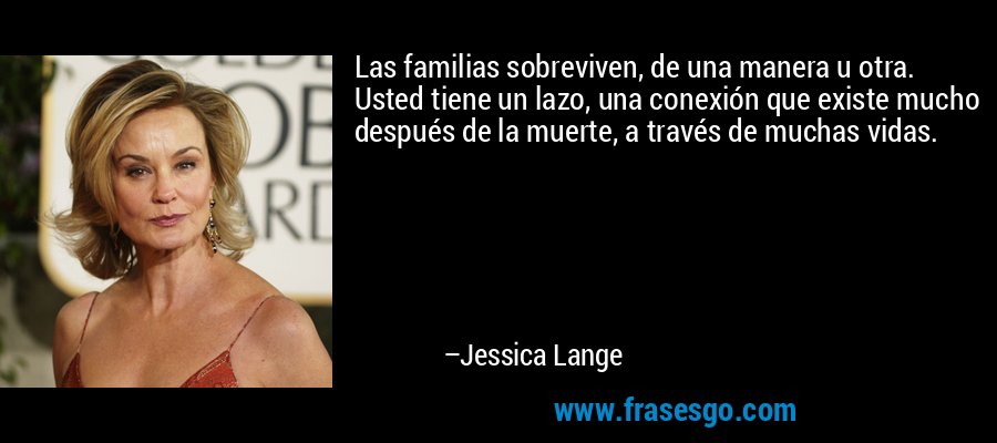 Las familias sobreviven, de una manera u otra. Usted tiene un lazo, una conexión que existe mucho después de la muerte, a través de muchas vidas. – Jessica Lange